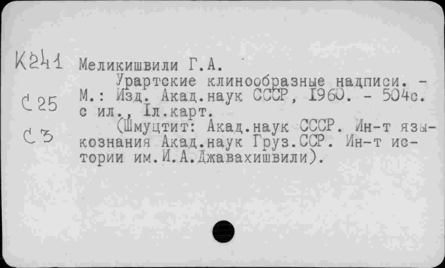 ﻿Ct 25
Меликишвили Г.А.
Урартские клинообразные надписи. -М. : Изд. Акад.наук СССР, I960. - 504с. с ил., Іл.карт.
(Шмуцтит: Акад.наук СССР. Ин-т языкознания Акад.наук Груз.ССР. Ин-т истории им.И.А.Джавахишвили).